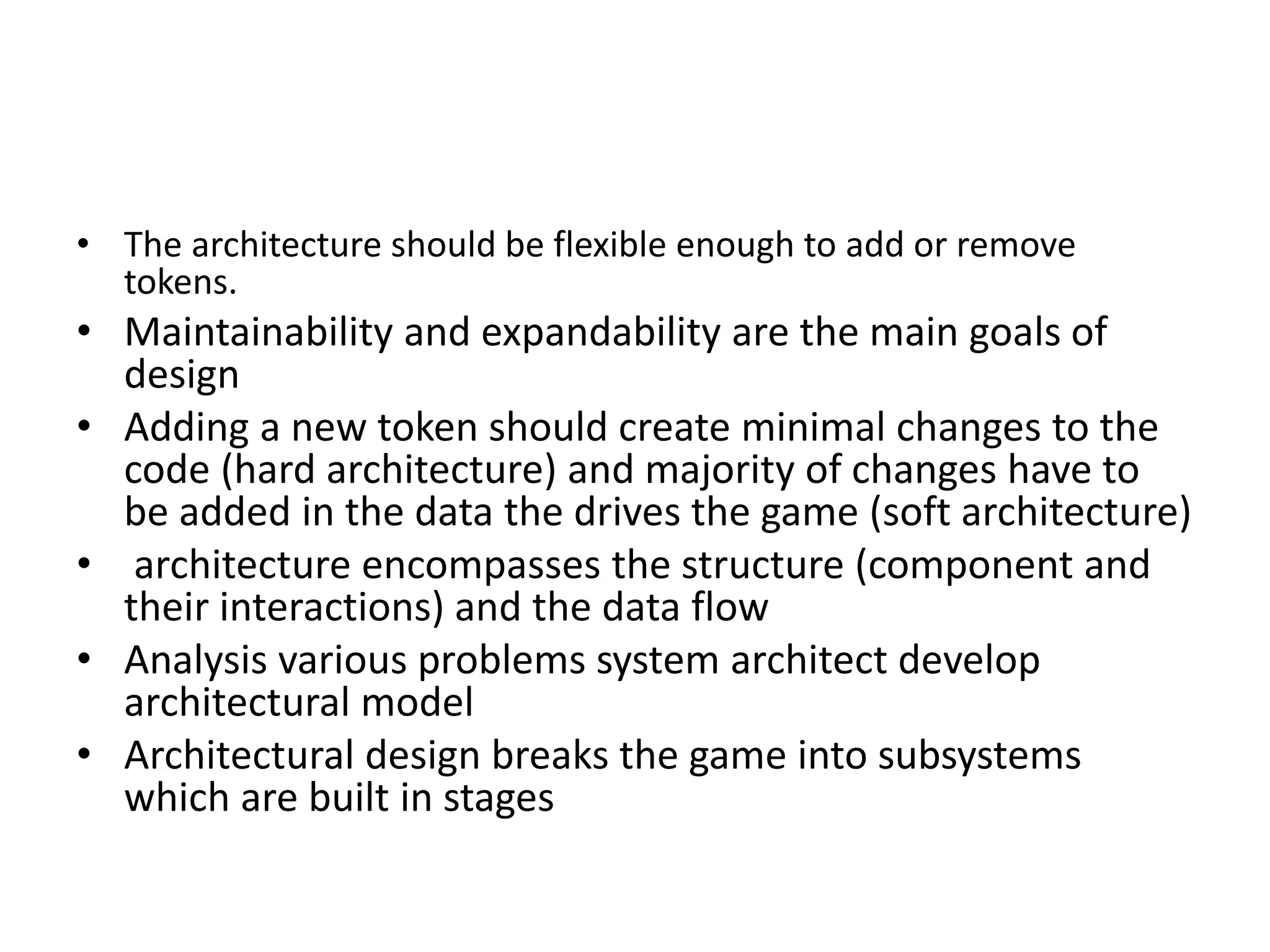 • The architecture should be flexible enough to add or remove
tokens.
• Maintainability and expandability are the main goals of
design
• Adding a new token should create minimal changes to the
code (hard architecture) and majority of changes have to
be added in the data the drives the game (soft architecture)
• architecture encompasses the structure (component and
their interactions) and the data flow
• Analysis various problems system architect develop
architectural model
• Architectural design breaks the game into subsystems
which are built in stages
 