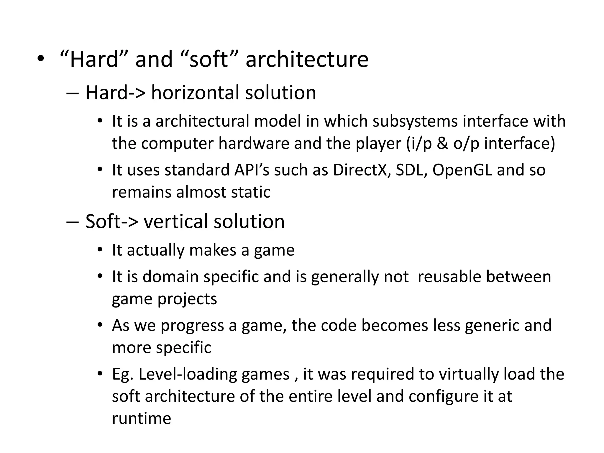 • “Hard” and “soft” architecture
– Hard-> horizontal solution
• It is a architectural model in which subsystems interface with
the computer hardware and the player (i/p & o/p interface)
• It uses standard API’s such as DirectX, SDL, OpenGL and so
remains almost static
– Soft-> vertical solution
• It actually makes a game
• It is domain specific and is generally not reusable between
game projects
• As we progress a game, the code becomes less generic and
more specific
• Eg. Level-loading games , it was required to virtually load the
soft architecture of the entire level and configure it at
runtime
 