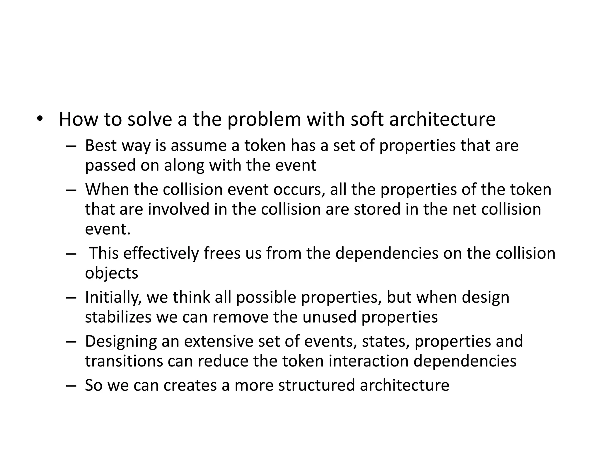 • How to solve a the problem with soft architecture
– Best way is assume a token has a set of properties that are
passed on along with the event
– When the collision event occurs, all the properties of the token
that are involved in the collision are stored in the net collision
event.
– This effectively frees us from the dependencies on the collision
objects
– Initially, we think all possible properties, but when design
stabilizes we can remove the unused properties
– Designing an extensive set of events, states, properties and
transitions can reduce the token interaction dependencies
– So we can creates a more structured architecture
 