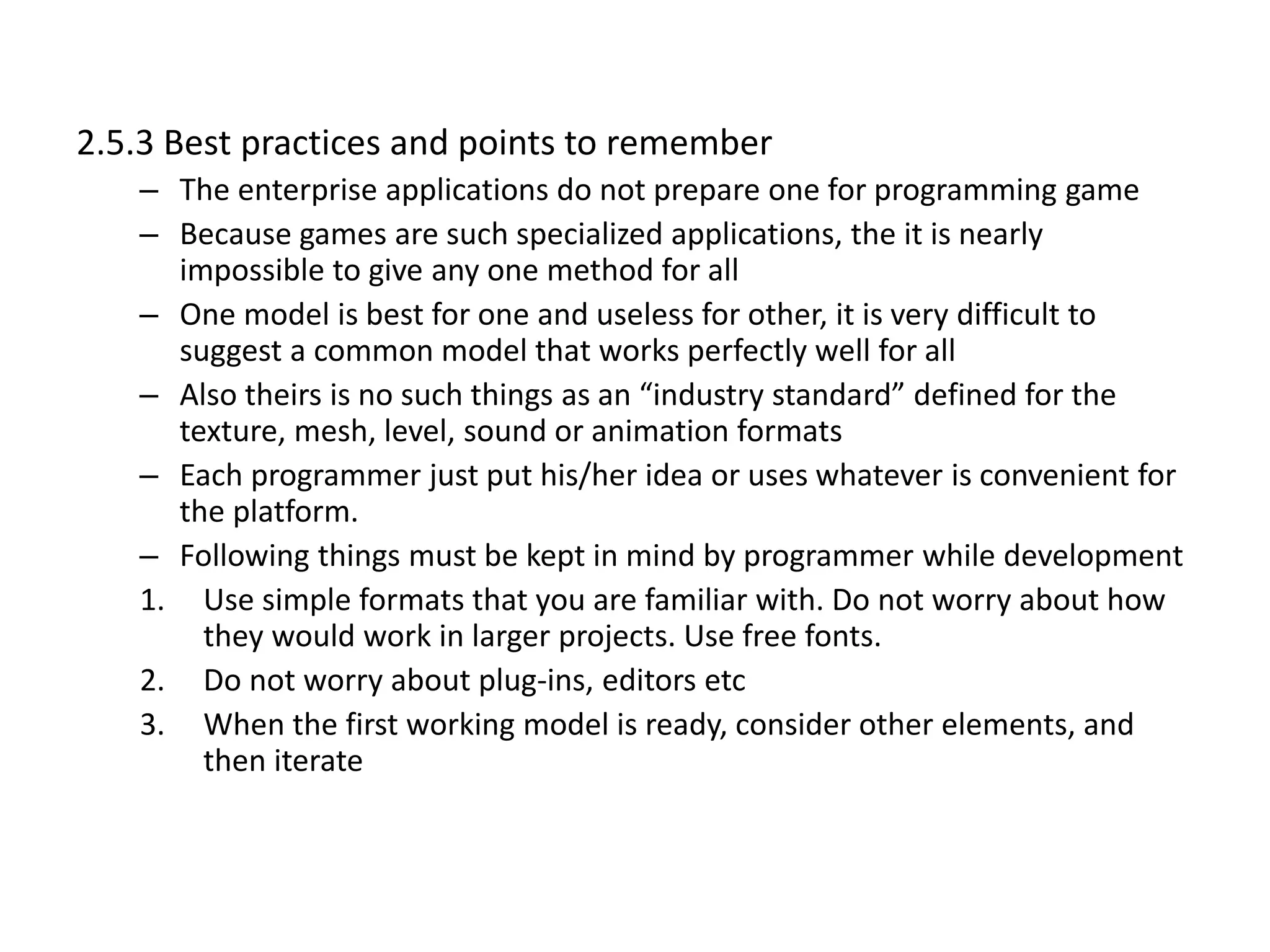 2.5.3 Best practices and points to remember
– The enterprise applications do not prepare one for programming game
– Because games are such specialized applications, the it is nearly
impossible to give any one method for all
– One model is best for one and useless for other, it is very difficult to
suggest a common model that works perfectly well for all
– Also theirs is no such things as an “industry standard” defined for the
texture, mesh, level, sound or animation formats
– Each programmer just put his/her idea or uses whatever is convenient for
the platform.
– Following things must be kept in mind by programmer while development
1. Use simple formats that you are familiar with. Do not worry about how
they would work in larger projects. Use free fonts.
2. Do not worry about plug-ins, editors etc
3. When the first working model is ready, consider other elements, and
then iterate
 