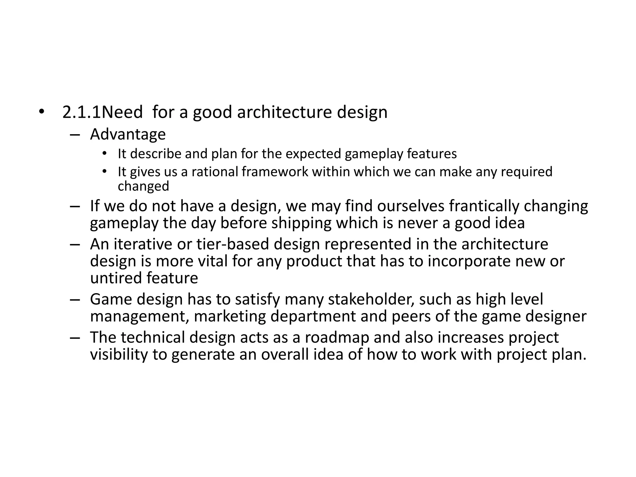 • 2.1.1Need for a good architecture design
– Advantage
• It describe and plan for the expected gameplay features
• It gives us a rational framework within which we can make any required
changed
– If we do not have a design, we may find ourselves frantically changing
gameplay the day before shipping which is never a good idea
– An iterative or tier-based design represented in the architecture
design is more vital for any product that has to incorporate new or
untired feature
– Game design has to satisfy many stakeholder, such as high level
management, marketing department and peers of the game designer
– The technical design acts as a roadmap and also increases project
visibility to generate an overall idea of how to work with project plan.
 