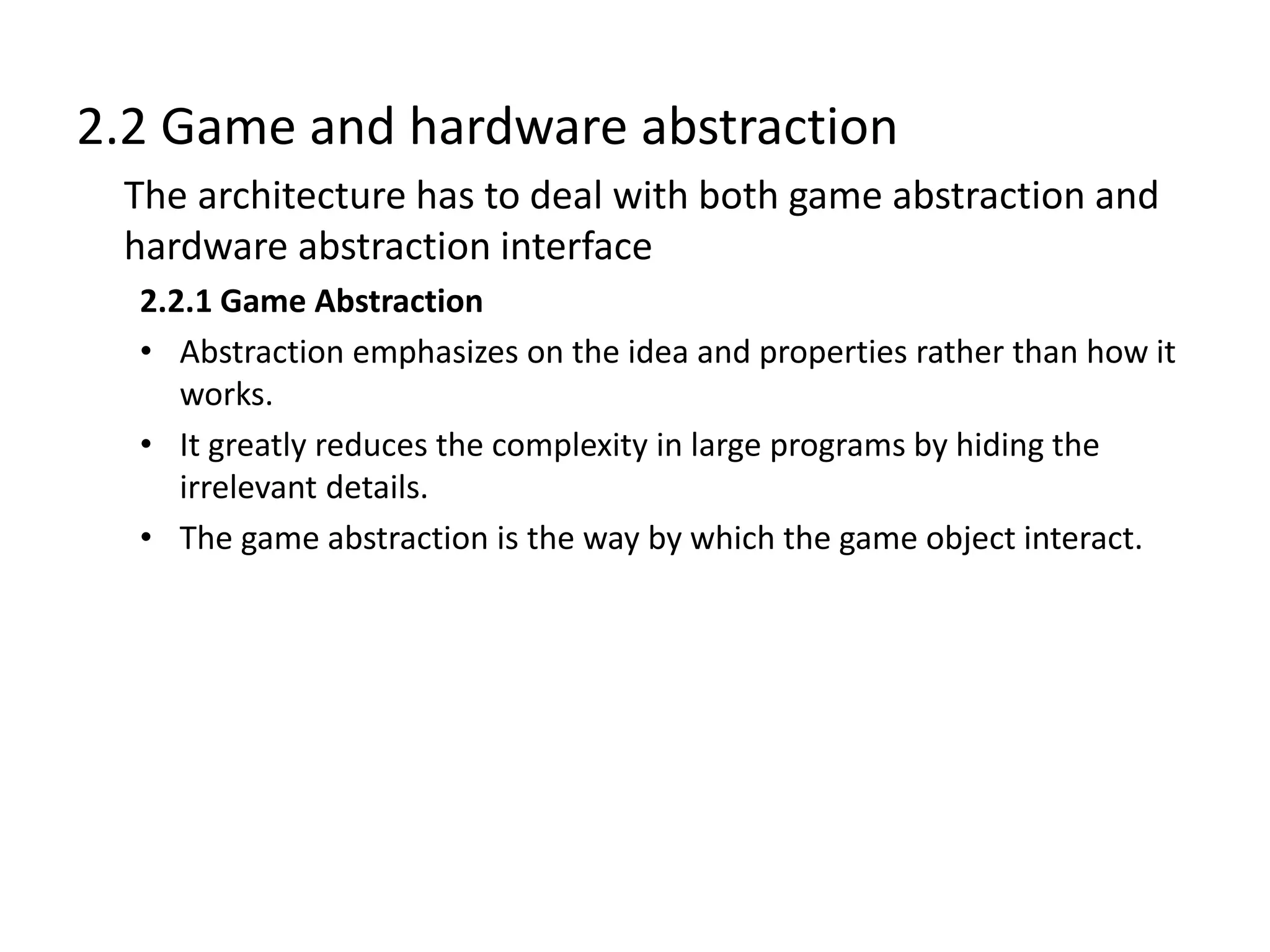 2.2 Game and hardware abstraction
The architecture has to deal with both game abstraction and
hardware abstraction interface
2.2.1 Game Abstraction
• Abstraction emphasizes on the idea and properties rather than how it
works.
• It greatly reduces the complexity in large programs by hiding the
irrelevant details.
• The game abstraction is the way by which the game object interact.
 