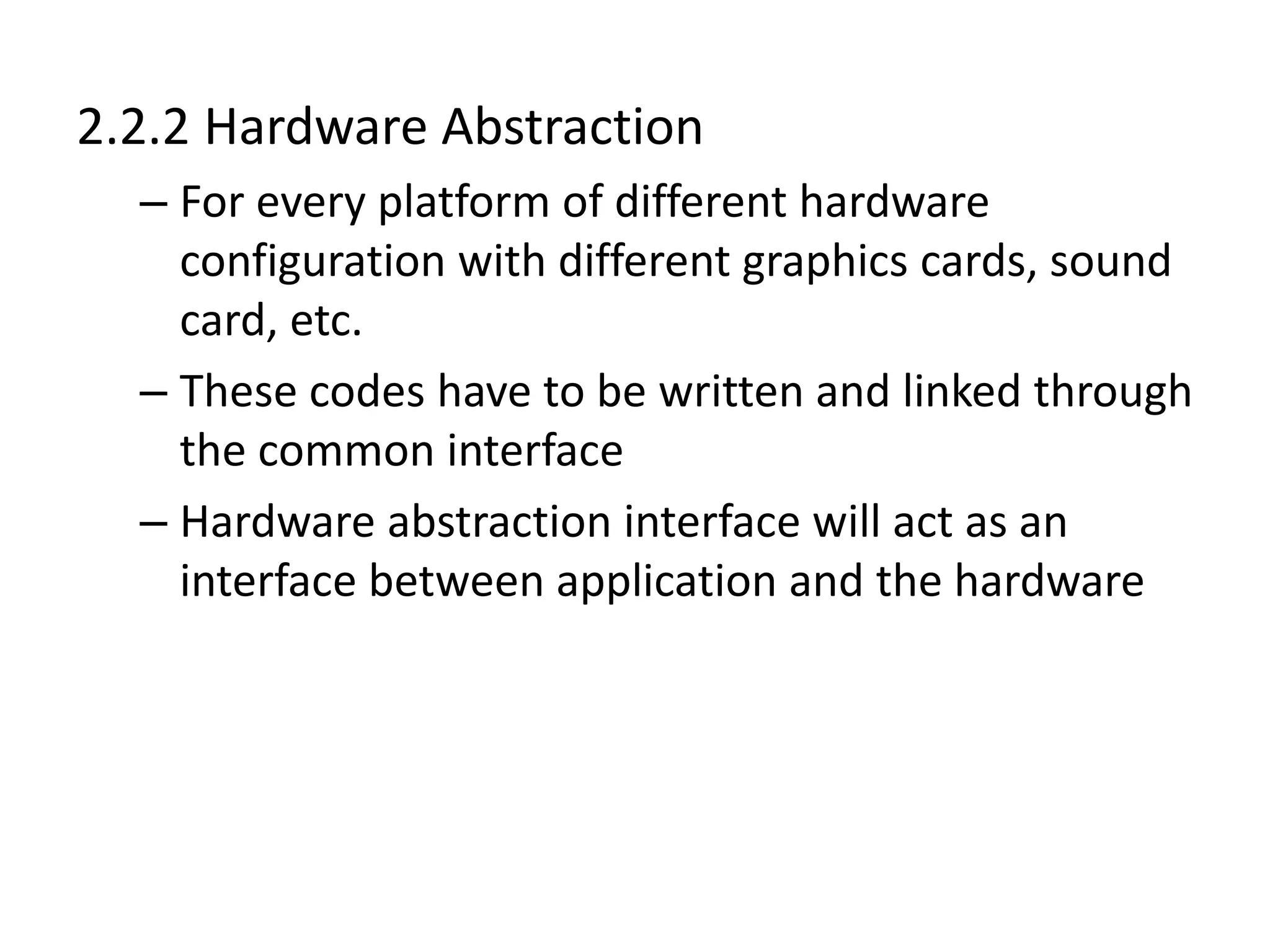 2.2.2 Hardware Abstraction
– For every platform of different hardware
configuration with different graphics cards, sound
card, etc.
– These codes have to be written and linked through
the common interface
– Hardware abstraction interface will act as an
interface between application and the hardware
 