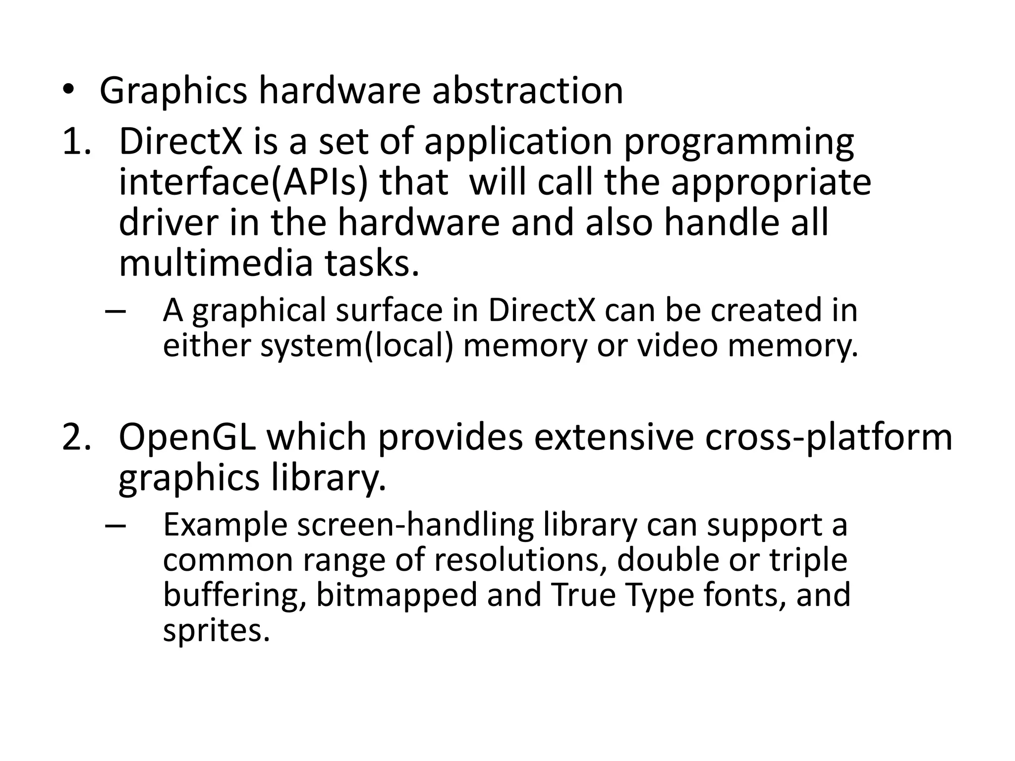 • Graphics hardware abstraction
1. DirectX is a set of application programming
interface(APIs) that will call the appropriate
driver in the hardware and also handle all
multimedia tasks.
– A graphical surface in DirectX can be created in
either system(local) memory or video memory.
2. OpenGL which provides extensive cross-platform
graphics library.
– Example screen-handling library can support a
common range of resolutions, double or triple
buffering, bitmapped and True Type fonts, and
sprites.
 