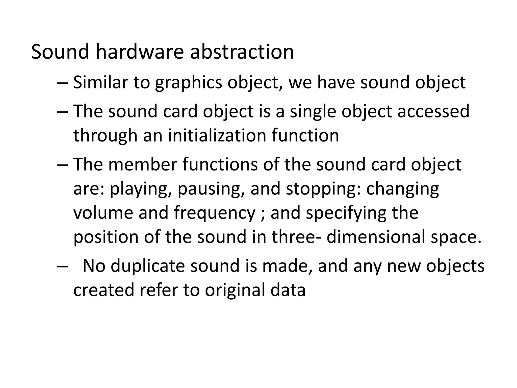 Sound hardware abstraction
– Similar to graphics object, we have sound object
– The sound card object is a single object accessed
through an initialization function
– The member functions of the sound card object
are: playing, pausing, and stopping: changing
volume and frequency ; and specifying the
position of the sound in three- dimensional space.
– No duplicate sound is made, and any new objects
created refer to original data
 