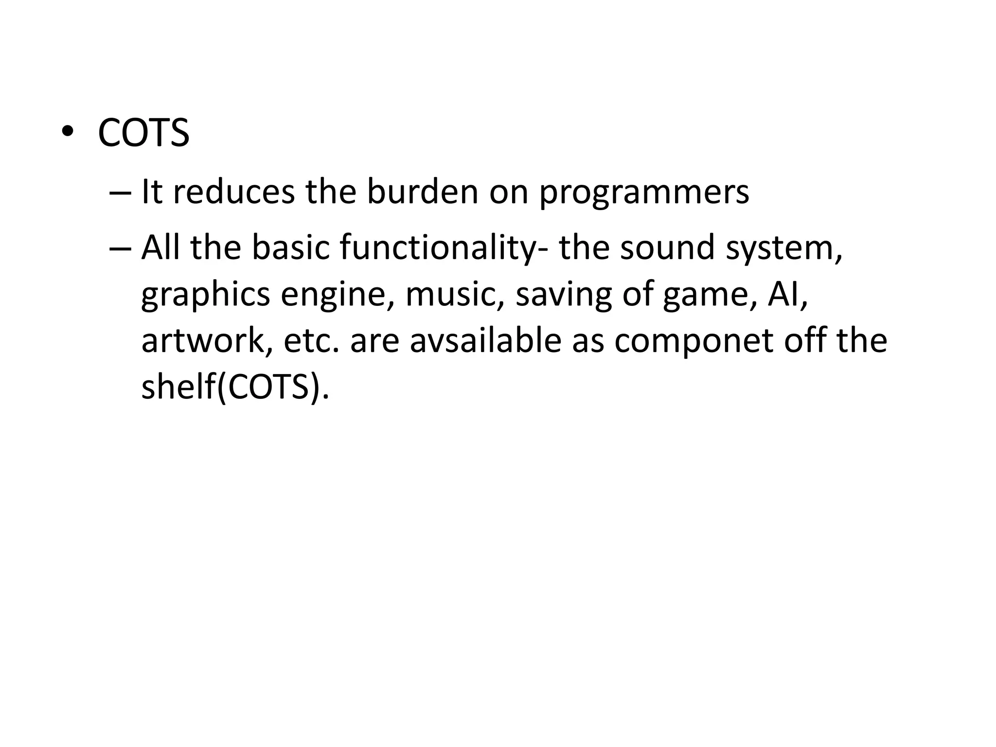 • COTS
– It reduces the burden on programmers
– All the basic functionality- the sound system,
graphics engine, music, saving of game, AI,
artwork, etc. are avsailable as componet off the
shelf(COTS).
 