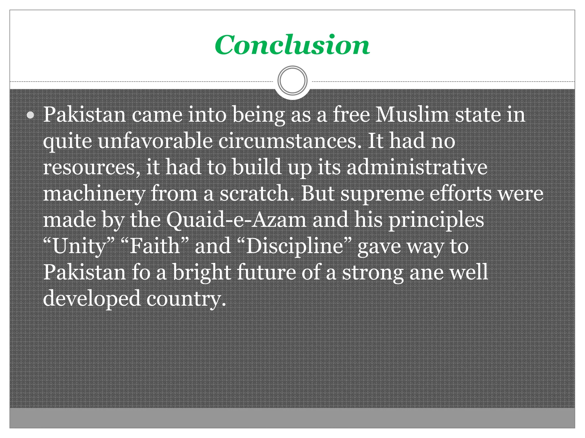 Conclusion
Pakistan came into being as a free Muslim state in
quite unfavorable circumstances. It had no
resources, it had to build up its administrative
machinery from a scratch. But supreme efforts were
made by the Quaid-e-Azam and his principles
“Unity” “Faith” and “Discipline” gave way to
Pakistan fo a bright future of a strong ane well
developed country.