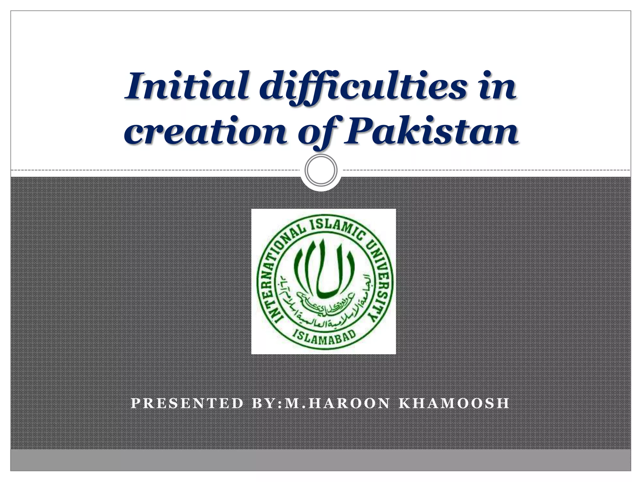 P R E S E N T E D B Y : M . H A R O O N K H A M O O S H
Initial difficulties in
creation of Pakistan