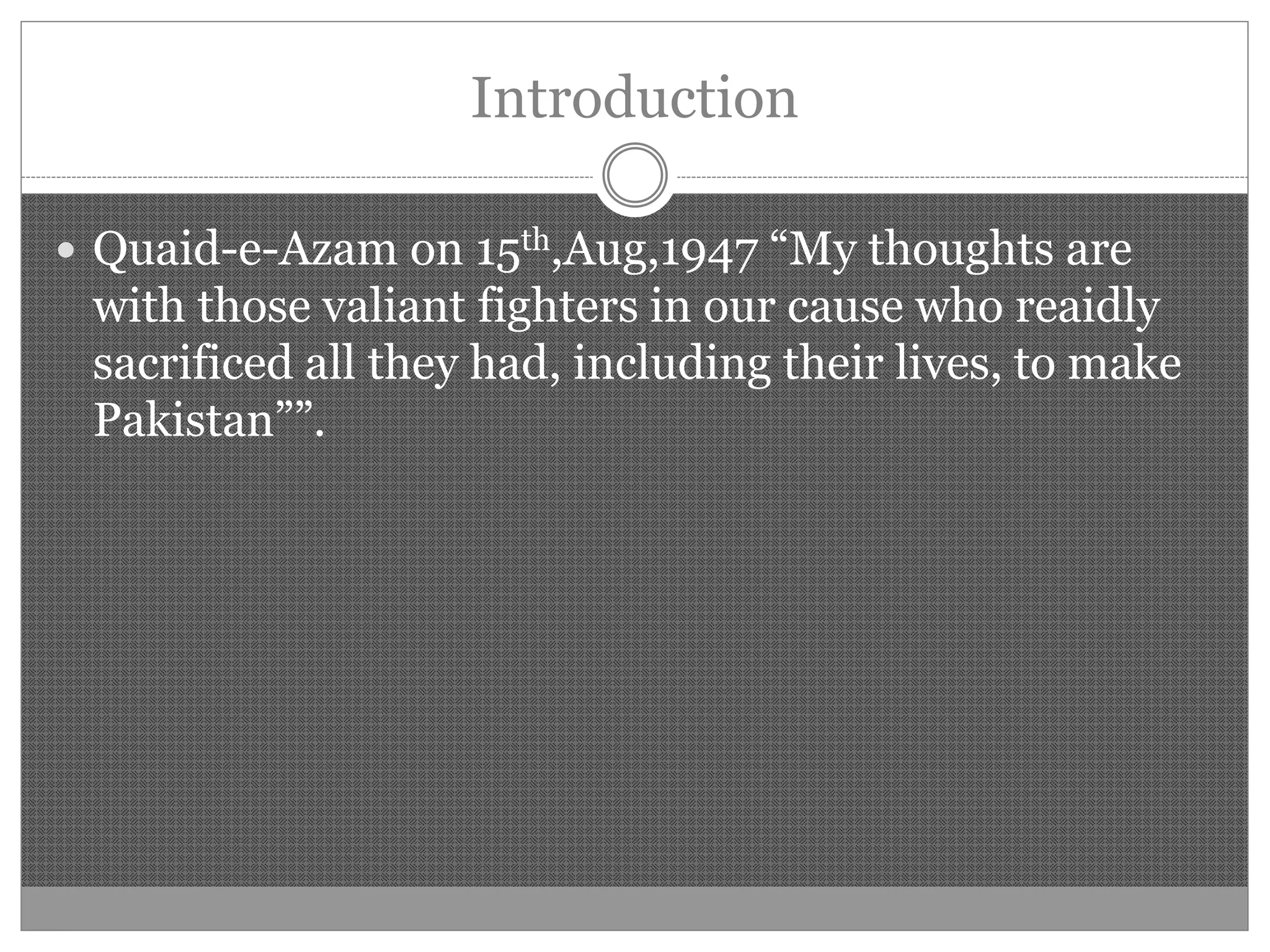 Introduction
Quaid-e-Azam on 15th,Aug,1947 “My thoughts are
with those valiant fighters in our cause who reaidly
sacrificed all they had, including their lives, to make
Pakistan””.