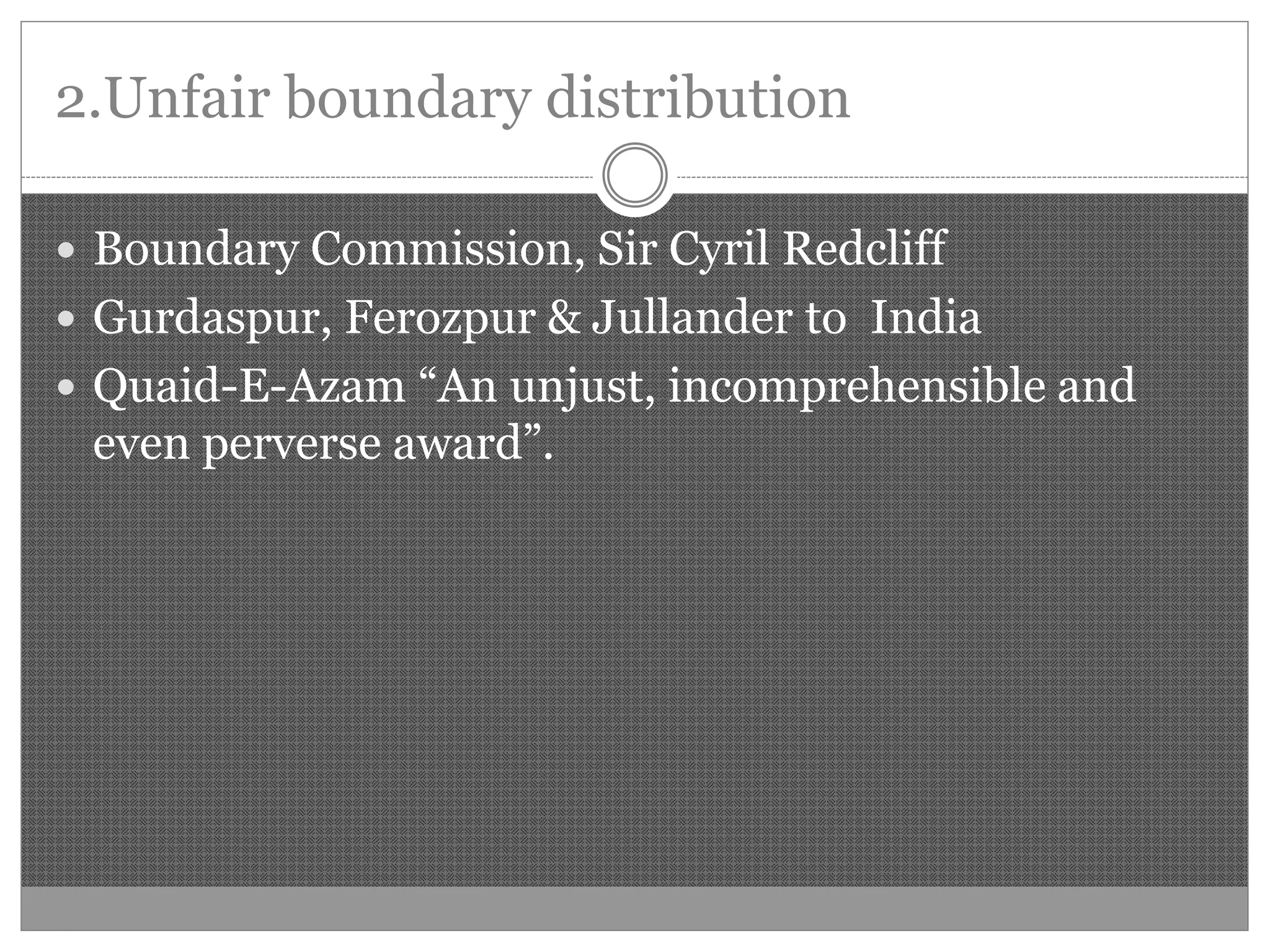 2.Unfair boundary distribution
Boundary Commission, Sir Cyril Redcliff
Gurdaspur, Ferozpur & Jullander to India
Quaid-E-Azam “An unjust, incomprehensible and
even perverse award”.