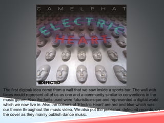 The first digipak idea came from a wall that we saw inside a sports bar. The wall with
faces would represent all of us as one and a community similar to conventions in the
music genre. Also the fonts used were futuristic-esque and represented a digital world
which we now live in. Also the colours of ‘Electric Heart’ are red and blue which was
our theme throughout the music video. We also put the publisher, defected records, on
the cover as they mainly publish dance music.
 