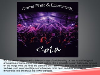 For this design we planned to take an image of a club setting or rave to pin the typical
annotations of dance music and youth culture. It is a simplistic design that mainly focuses
on the image while the fonts are plain and don’t stand out. The colours are similar to ones
we have used in our montage scene however more deep and dark to portray a
mysterious vibe and make the viewer attracted.
 
