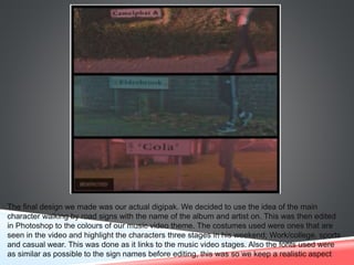 The final design we made was our actual digipak. We decided to use the idea of the main
character walking by road signs with the name of the album and artist on. This was then edited
in Photoshop to the colours of our music video theme. The costumes used were ones that are
seen in the video and highlight the characters three stages in his weekend; Work/college, sports
and casual wear. This was done as it links to the music video stages. Also the fonts used were
as similar as possible to the sign names before editing, this was so we keep a realistic aspect
 