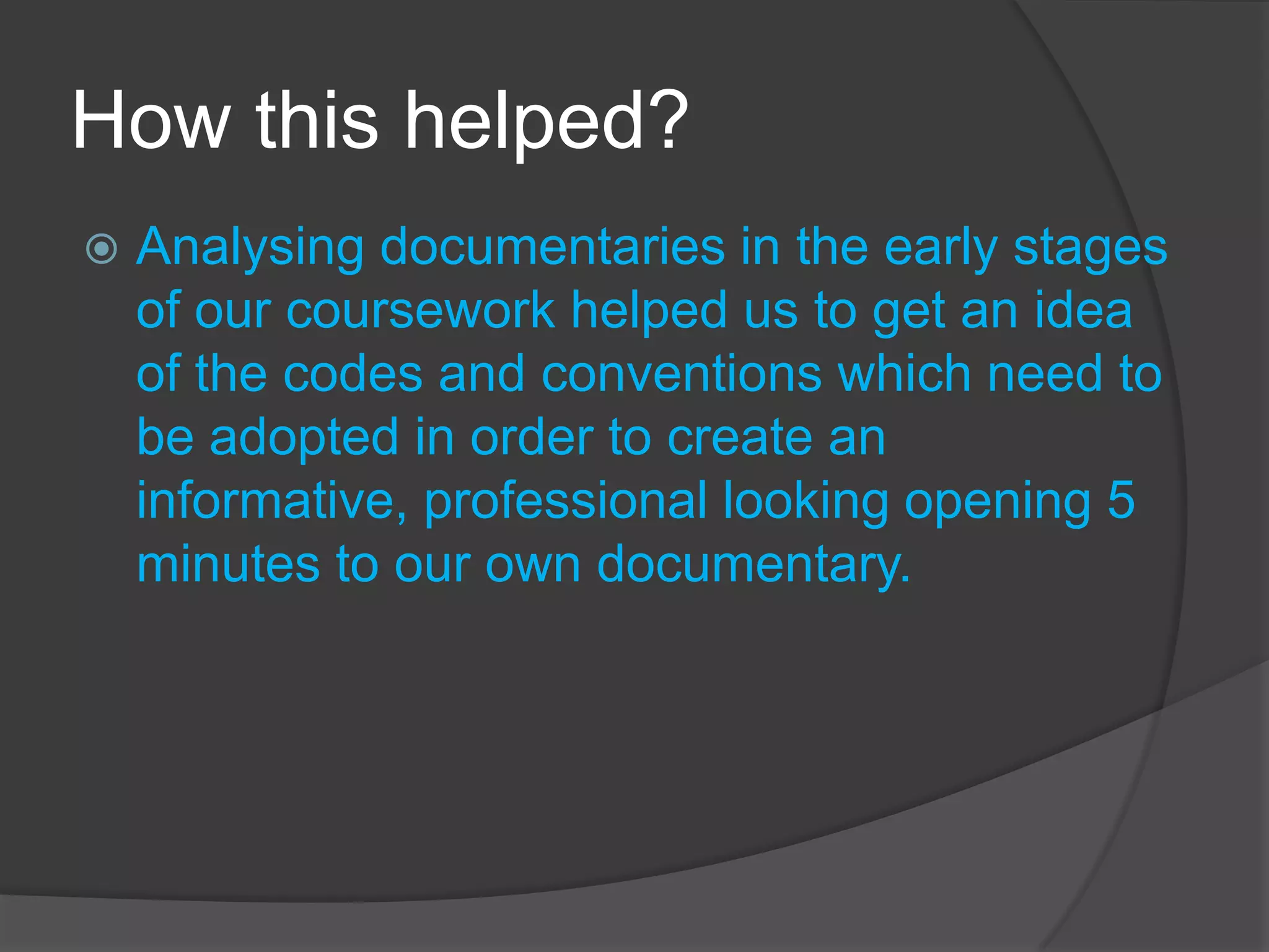 How this helped?


Analysing documentaries in the early stages
of our coursework helped us to get an idea
of the codes and conventions which need to
be adopted in order to create an
informative, professional looking opening 5
minutes to our own documentary.

 