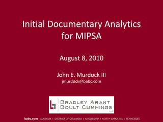 Initial Documentary Analytics
           for MIPSA

                        August 8, 2010

                       John E. Murdock III
                          jmurdock@babc.com




babc.com ALABAMA I DISTRICT OF COLUMBIA I MISSISSIPPI I NORTH CAROLINA I TENNESSEE
 