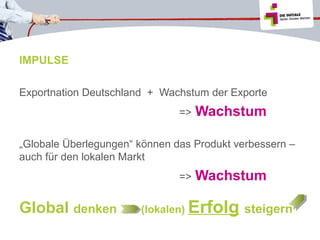 IMPULSE
Exportnation Deutschland + Wachstum der Exporte
=>

Wachstum

„Globale Überlegungen“ können das Produkt verbessern –
auch für den lokalen Markt
=>

Global denken

(lokalen)

Wachstum

Erfolg steigern

 