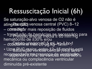 Ressuscitação Inicial (6h)
– Pressão venosa central (PVC) 8–12
mm Hg*
– Pressão arterial média ≥ 65 mm Hg
– Débito urinário ≥0.5 mL.kg-1.hr-1
– Saturação venosa central (veia cava
superior) ≥70%, ou venosa mista ≥65%
Se saturação-alvo venosa de O2 não é
atingida: (2C)
– considerar mais reposição de fluidos
– transfusão de hemácias se necessário para
hematócrito de ≥30% e/ou
– dobutamina max 20 μg.kg−1.min−1
∗ Uma PVC maior, entre 12–15 mmHg está
recomendada na presença de ventilação
mecânica ou complacência ventricular
diminuída pré-existente
 