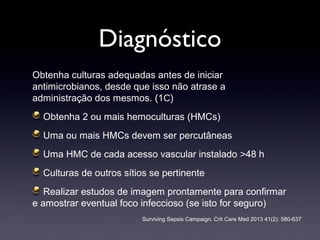 Diagnóstico
Obtenha culturas adequadas antes de iniciar
antimicrobianos, desde que isso não atrase a
administração dos mesmos. (1C)
Obtenha 2 ou mais hemoculturas (HMCs)
Uma ou mais HMCs devem ser percutâneas
Uma HMC de cada acesso vascular instalado >48 h
Culturas de outros sítios se pertinente
Realizar estudos de imagem prontamente para confirmar
e amostrar eventual foco infeccioso (se isto for seguro)
Surviving Sepsis Campaign. Crit Care Med 2013 41(2): 580-637
 