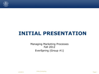 INITIAL PRESENTATION
           Managing Marketing Processes
                    Fall 2012
              EverSpring (Group #1)




               Initial_Everspring
6/9/2012                                  Page 1
 