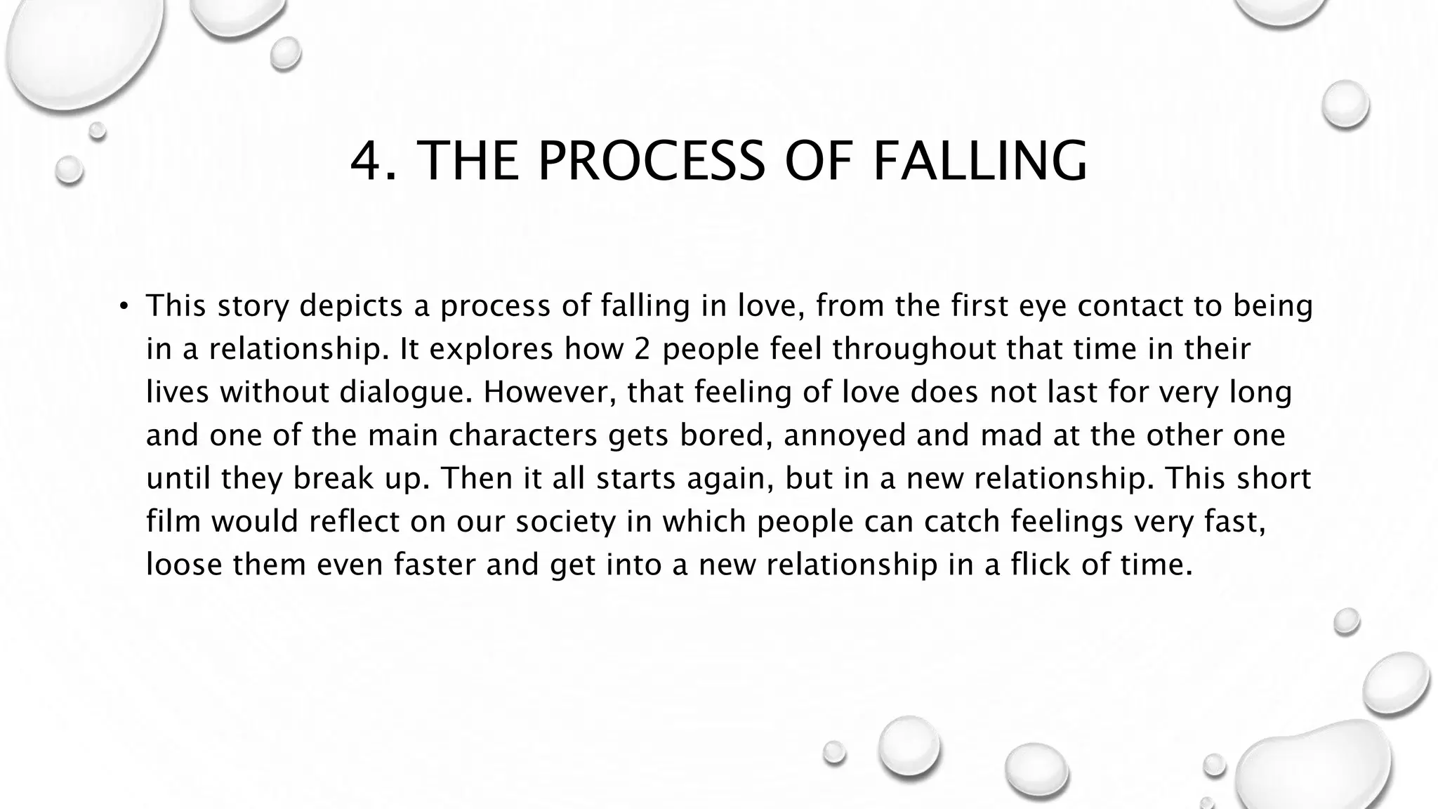 4. THE PROCESS OF FALLING
• This story depicts a process of falling in love, from the first eye contact to being
in a relationship. It explores how 2 people feel throughout that time in their
lives without dialogue. However, that feeling of love does not last for very long
and one of the main characters gets bored, annoyed and mad at the other one
until they break up. Then it all starts again, but in a new relationship. This short
film would reflect on our society in which people can catch feelings very fast,
loose them even faster and get into a new relationship in a flick of time.
 