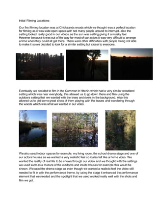 Initial Filming Locations:
Our first filming location was at Chicksands woods which we thought was a perfect location
for filming as it was wide open space with not many people around to interrupt. also the
setting looked really good in our videos as the sun was setting giving it a musky feel.
However because it was out of the way for most of our actors it was very difficult to arrange
a time when they could all get there. There were other difficulties with people being not able
to make it so we decided to look for a similar setting but closer to everyone.
Eventually we decided to film in the Common in Hitchin which had a very similar woodland
setting which was near everybody, this allowed us to go down there and film using the
outdoors setting that we wanted with the trees and rivers in the background. Also this
allowed us to get some great shots of them playing with the leaves and wandering through
the woods which was what we wanted in our video.
We also used indoor spaces for example, my living room, the school drama stage and one of
our actors houses as we wanted a very realistic feel so it also felt like a home video. We
wanted the reality of real life to be shown through our video and we thought with the settings
we used such as a mixture of the outdoors and inside houses for example this would be
shown. We used the drama stage as even though we wanted a realistic feel the video still
needed to fit in with the performance theme. by using the stage it enhanced the performance
element that we needed and the spotlight that we used worked really well with the shots and
film we got.
 