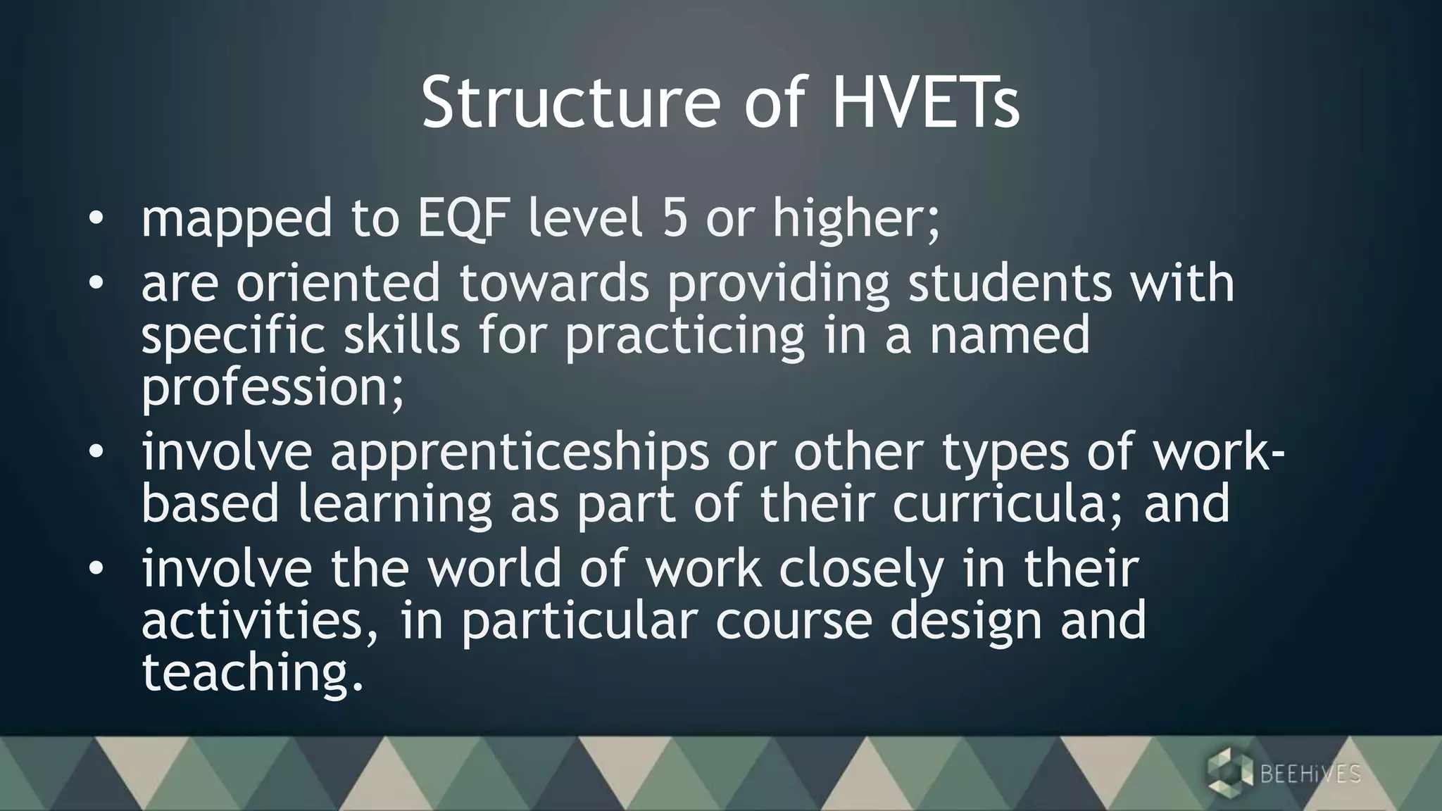 Structure of HVETs
• mapped to EQF level 5 or higher;
• are oriented towards providing students with
specific skills for practicing in a named
profession;
• involve apprenticeships or other types of work-
based learning as part of their curricula; and
• involve the world of work closely in their
activities, in particular course design and
teaching.
 
