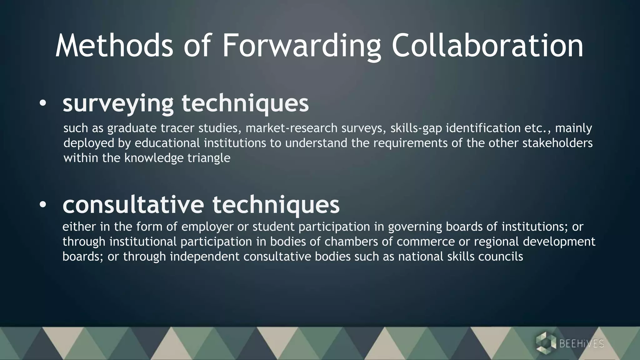 Methods of Forwarding Collaboration
• surveying techniques
such as graduate tracer studies, market-research surveys, skills-gap identification etc., mainly
deployed by educational institutions to understand the requirements of the other stakeholders
within the knowledge triangle
• consultative techniques
either in the form of employer or student participation in governing boards of institutions; or
through institutional participation in bodies of chambers of commerce or regional development
boards; or through independent consultative bodies such as national skills councils
 