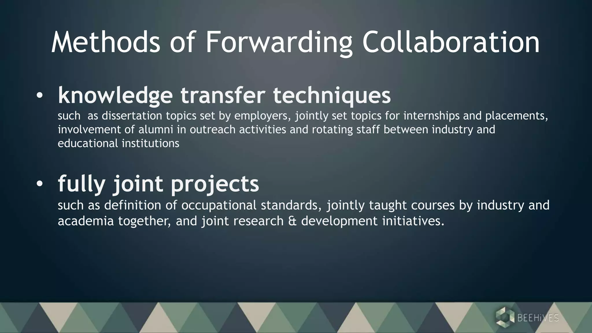 Methods of Forwarding Collaboration
• knowledge transfer techniques
such as dissertation topics set by employers, jointly set topics for internships and placements,
involvement of alumni in outreach activities and rotating staff between industry and
educational institutions
• fully joint projects
such as definition of occupational standards, jointly taught courses by industry and
academia together, and joint research & development initiatives.
 