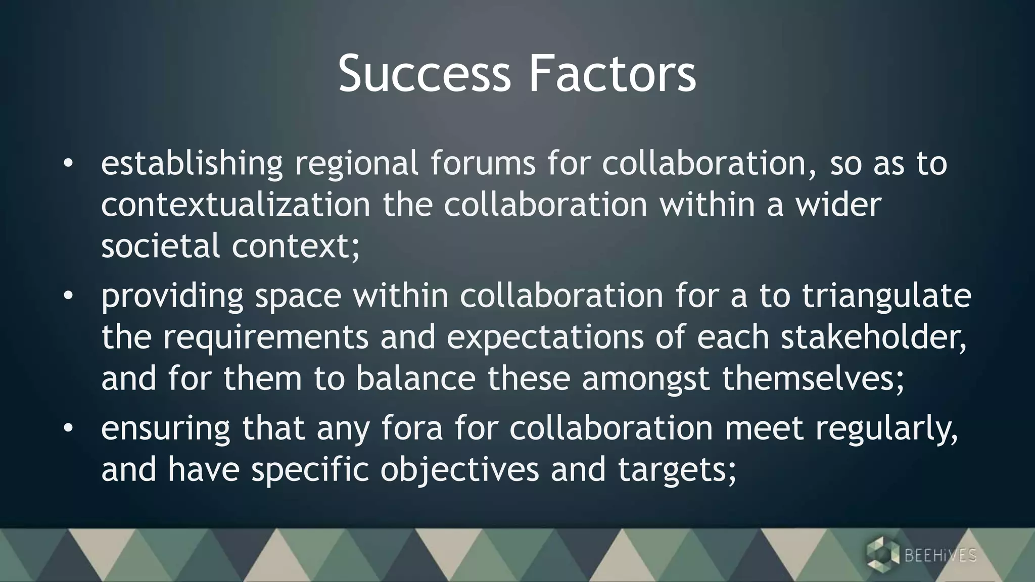 Success Factors
• establishing regional forums for collaboration, so as to
contextualization the collaboration within a wider
societal context;
• providing space within collaboration for a to triangulate
the requirements and expectations of each stakeholder,
and for them to balance these amongst themselves;
• ensuring that any fora for collaboration meet regularly,
and have specific objectives and targets;
 