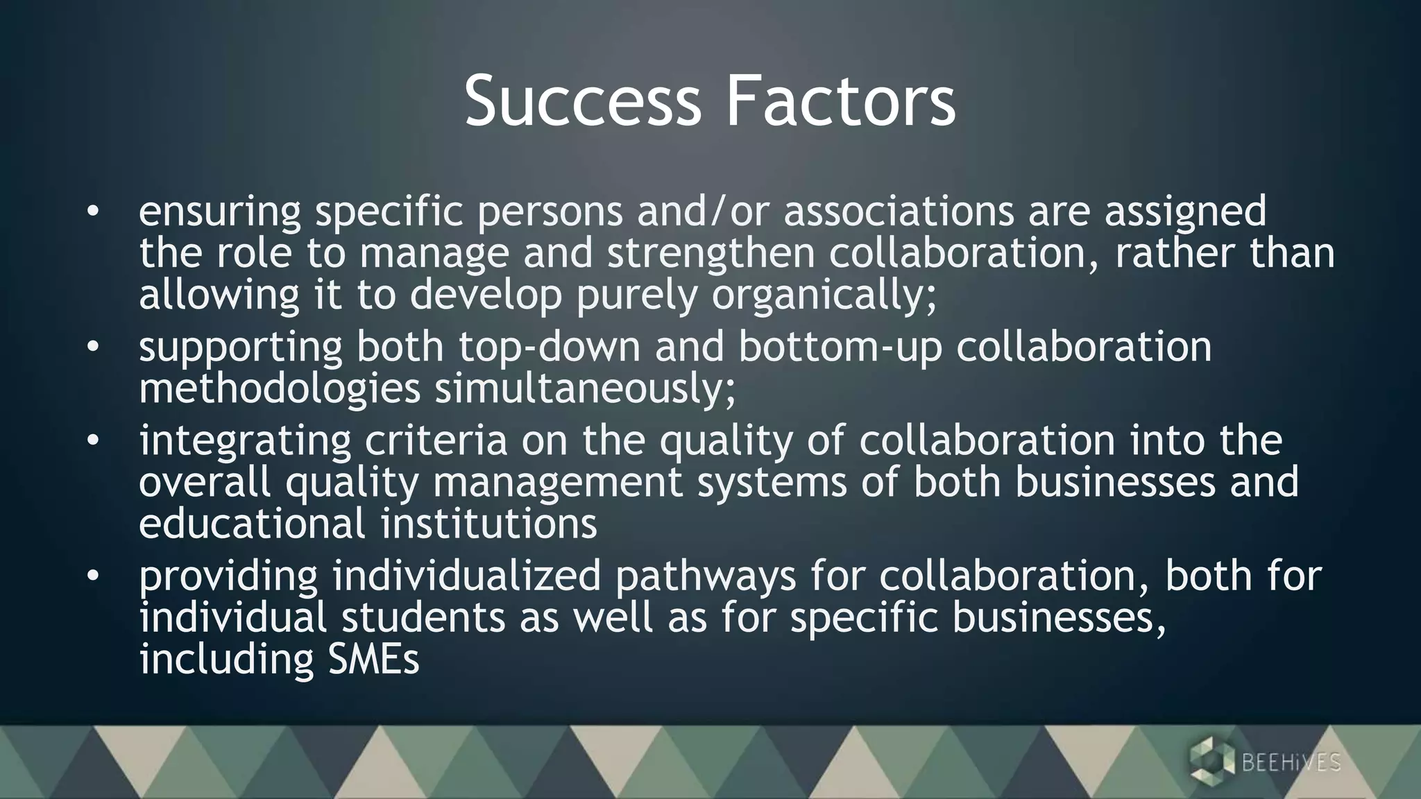 Success Factors
• ensuring specific persons and/or associations are assigned
the role to manage and strengthen collaboration, rather than
allowing it to develop purely organically;
• supporting both top-down and bottom-up collaboration
methodologies simultaneously;
• integrating criteria on the quality of collaboration into the
overall quality management systems of both businesses and
educational institutions
• providing individualized pathways for collaboration, both for
individual students as well as for specific businesses,
including SMEs
 