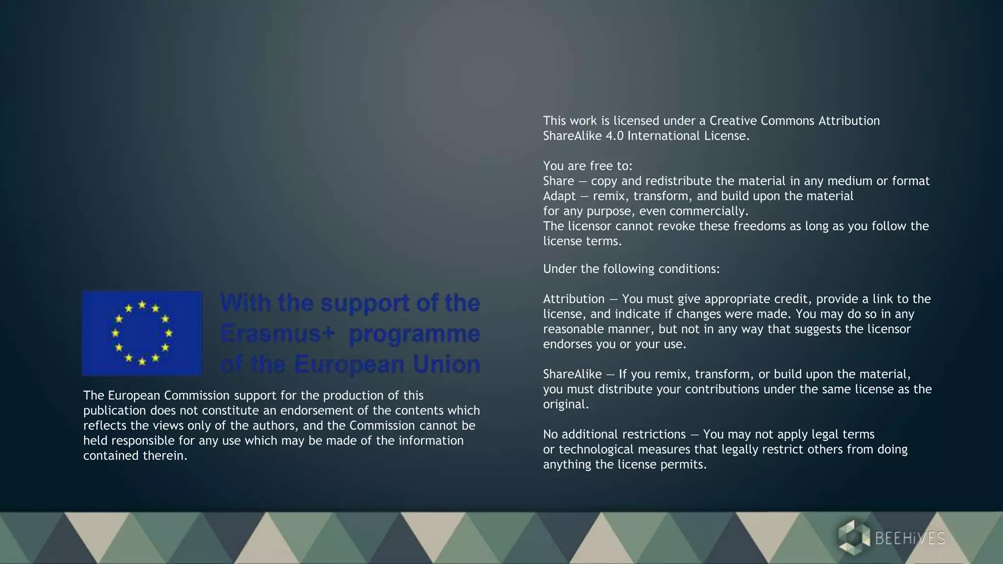 Under the following conditions:
Attribution — You must give appropriate credit, provide a link to the
license, and indicate if changes were made. You may do so in any
reasonable manner, but not in any way that suggests the licensor
endorses you or your use.
ShareAlike — If you remix, transform, or build upon the material,
you must distribute your contributions under the same license as the
original.
No additional restrictions — You may not apply legal terms
or technological measures that legally restrict others from doing
anything the license permits.
This work is licensed under a Creative Commons Attribution
ShareAlike 4.0 International License.
You are free to:
Share — copy and redistribute the material in any medium or format
Adapt — remix, transform, and build upon the material
for any purpose, even commercially.
The licensor cannot revoke these freedoms as long as you follow the
license terms.
The European Commission support for the production of this
publication does not constitute an endorsement of the contents which
reflects the views only of the authors, and the Commission cannot be
held responsible for any use which may be made of the information
contained therein.
 