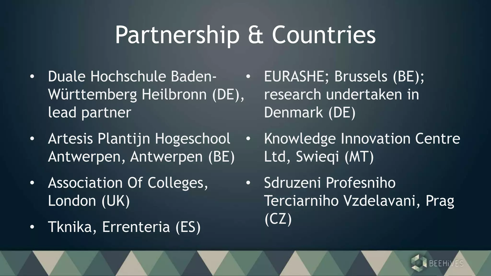 Partnership & Countries
• Duale Hochschule Baden-
Württemberg Heilbronn (DE),
lead partner
• Artesis Plantijn Hogeschool
Antwerpen, Antwerpen (BE)
• Association Of Colleges,
London (UK)
• Tknika, Errenteria (ES)
• EURASHE; Brussels (BE);
research undertaken in
Denmark (DE)
• Knowledge Innovation Centre
Ltd, Swieqi (MT)
• Sdruzeni Profesniho
Terciarniho Vzdelavani, Prag
(CZ)
 