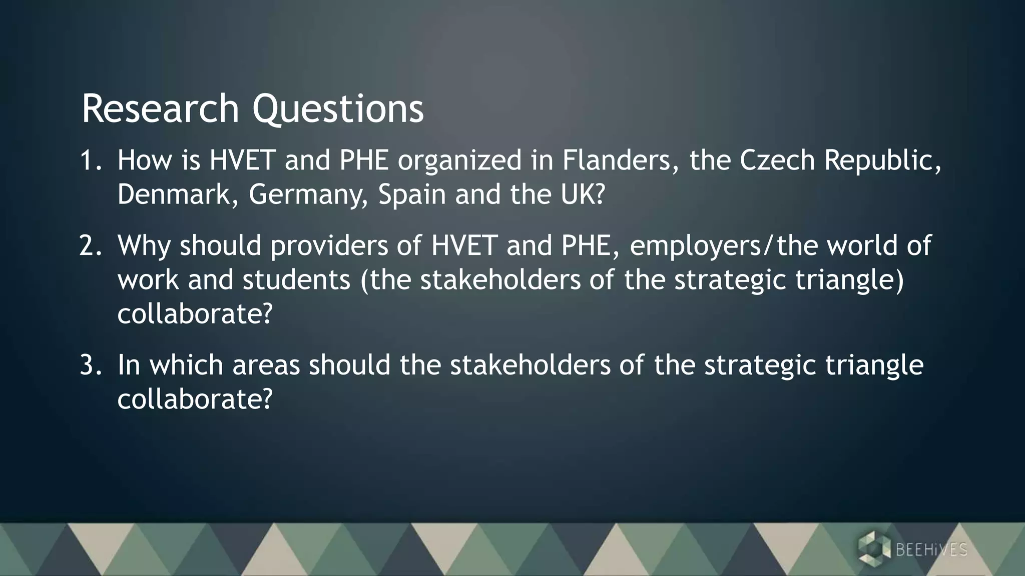 Research Questions
1. How is HVET and PHE organized in Flanders, the Czech Republic,
Denmark, Germany, Spain and the UK?
2. Why should providers of HVET and PHE, employers/the world of
work and students (the stakeholders of the strategic triangle)
collaborate?
3. In which areas should the stakeholders of the strategic triangle
collaborate?
 