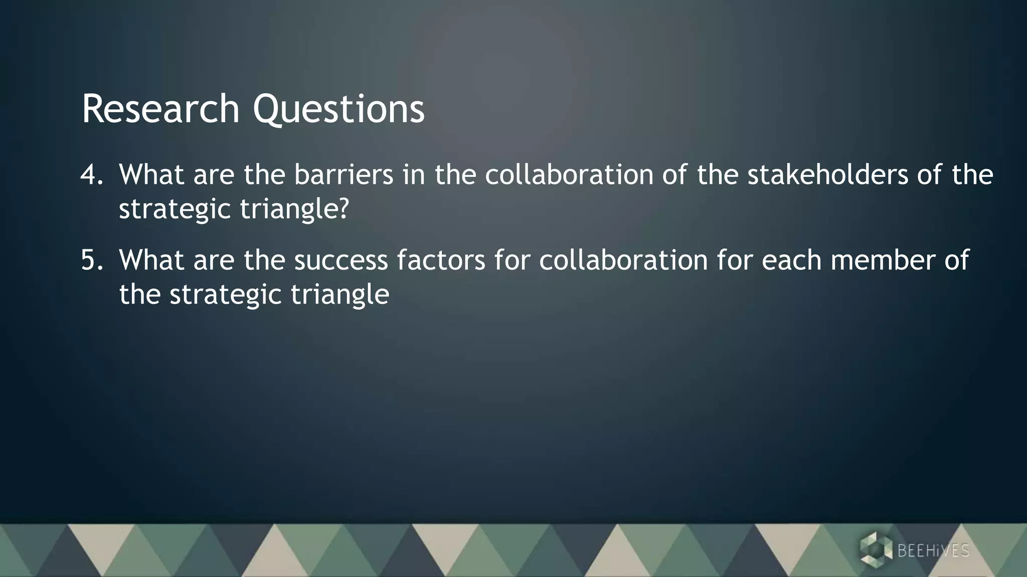 Research Questions
4. What are the barriers in the collaboration of the stakeholders of the
strategic triangle?
5. What are the success factors for collaboration for each member of
the strategic triangle
 