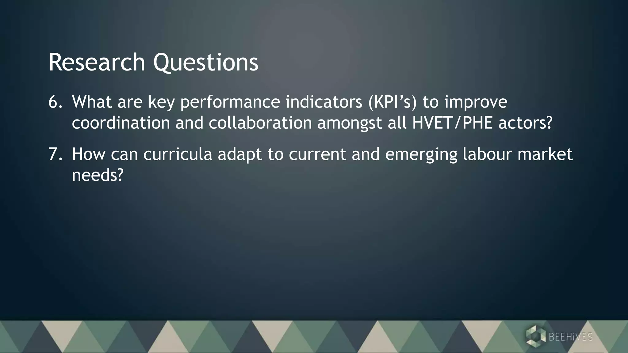 Research Questions
6. What are key performance indicators (KPI’s) to improve
coordination and collaboration amongst all HVET/PHE actors?
7. How can curricula adapt to current and emerging labour market
needs?
 