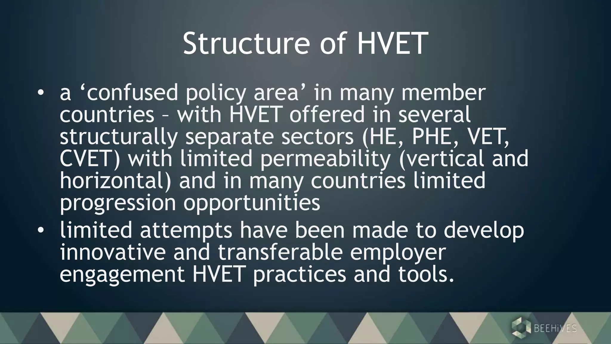 Structure of HVET
• a ‘confused policy area’ in many member
countries – with HVET offered in several
structurally separate sectors (HE, PHE, VET,
CVET) with limited permeability (vertical and
horizontal) and in many countries limited
progression opportunities
• limited attempts have been made to develop
innovative and transferable employer
engagement HVET practices and tools.
 