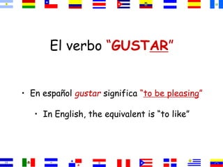 El verbo “GUSTAR”
• En español gustar significa “to be pleasing”
• In English, the equivalent is “to like”
 