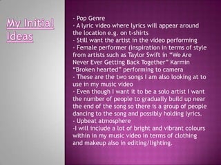 - Pop Genre
- A lyric video where lyrics will appear around
the location e.g. on t-shirts
- Still want the artist in the video performing
- Female performer (inspiration in terms of style
from artists such as Taylor Swift in “We Are
Never Ever Getting Back Together” Karmin
“Broken hearted” performing to camera
- These are the two songs I am also looking at to
use in my music video
- Even though I want it to be a solo artist I want
the number of people to gradually build up near
the end of the song so there is a group of people
dancing to the song and possibly holding lyrics.
- Upbeat atmosphere
-I will include a lot of bright and vibrant colours
within in my music video in terms of clothing
and makeup also in editing/lighting.
 