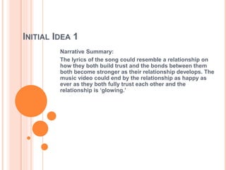 INITIAL IDEA 1 
Narrative Summary: 
The lyrics of the song could resemble a relationship on 
how they both build trust and the bonds between them 
both become stronger as their relationship develops. The 
music video could end by the relationship as happy as 
ever as they both fully trust each other and the 
relationship is ‘glowing.’ 
 