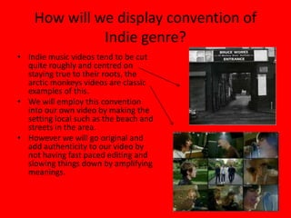 How will we display convention of Indie genre?Indie music videos tend to be cut quite roughly and centred on staying true to their roots, the arctic monkeys videos are classic examples of this. We will employ this convention into our own video by making the setting local such as the beach and streets in the area.However we will go original and add authenticity to our video by not having fast paced editing and slowing things down by amplifying meanings.