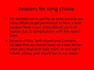 Reasons for song choice.We decided not to opt for an indie band as our initial efforts to get permission to have a local band perform in our video did not come to fruition due to complications with the record label. Because of this, both myself and Charlotte decided that we should focus on a solo female artist who displayed indie traits, as she had a female actress who would star in our video.