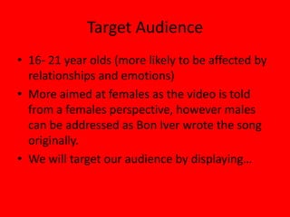 Target Audience16- 21 year olds (more likely to be affected by relationships and emotions)More aimed at females as the video is told from a females perspective, however males can be addressed as Bon Iver wrote the song originally. We will target our audience by displaying…