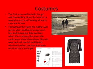 CostumesThe first scene will include the girl and boy walking along the beach in a wooly hat and scarf looking all warm, cozy and in love.Throughout the video the clothes will just be plain and black to represent loss and mourning. Also perhaps when she is playing the piano she could wear a black lace dress. She will wear red nail varnish and lipstick which will reflect the idea that their relationship is in danger. 