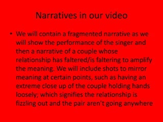 Narratives in our videoWe will contain a fragmented narrative as we will show the performance of the singer and then a narrative of a couple whose relationship has faltered/is faltering to amplify the meaning. We will include shots to mirror meaning at certain points, such as having an extreme close up of the couple holding hands loosely; which signifies the relationship is fizzling out and the pair aren’t going anywhere