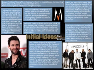 Because of our liking of the song ‘Moves Like Jagger’ we thought we would do this song when researching Maroon 5, however after seeing the video we decided to choose  the less known song ‘Misery’ in the hopes of making it more original. However after seeing the new release ‘Misery’ Maroon Five we decided we wanted to do this song as we found the Video original and the song catchy; something a wider genre would be appealed by. We then requested song permission for this song and started plotting our coursework around this; doing an audience profile and audience profile around the alternative pop genre (most fitting to Maroon Five). Initially we were thinking something along the ‘Industrial’ genre and had taken inspiration from Nine Inch Nails but choosing something a little more Neo-Industrial we went with ‘Innerpartysystem’. We asked permission for the song ‘Don’t Stop’.  Personally I took inspiration from the farce like video ‘I Write Sins Not Tragedies by Panic! @ The Disco’. The use of costume and a clown theme to represent the destruction of innocence appealed to me greatly. I also looked at a range of costumes from bands like ‘Muse’ to ‘David Bowie’ and ‘Queen’ as from them it is quite apparent that appearance means something and that eccentricity usually gets publicity.  We looked at many types of genre, from Industrial to Rock, pop dance electronic and all in-between, eventually we decided On a alternative Pop video simply because this is the most popular genre of the moment making ideas present in pretty much every Video we watched, ideas we could use to help produce our own. When researching the industrial genre I took heavy influence from the video ‘Don’t Stop’ as aforementioned. The reason for this is I found the use of stop motion and combined film to represent insanity and the heavy use of iconography to be quite moving and it got the message of the song through very clearly, seeming to highlight the points and even make it better. Initial Ideas David Leighton As a final stage of research we had to choose between our two preferred bands ‘The Feeling’ and ‘Maroon Five’, due to the fact ‘The Feeling’ were playing live at Metro the week we had to decide we choose to go and see them play live, however after seeing ‘The Feeling’ we decided that because their album was older than Maroon 5’s we wanted to do something that was new and this eventually was the reason we choose to use Maroon Five’s song, however if we had not choose this song we would have done ‘Set My World On Fire, The Feeling’ as this video too was one of the lesser known singles and therefore easier to make our own and a bit more unique.  