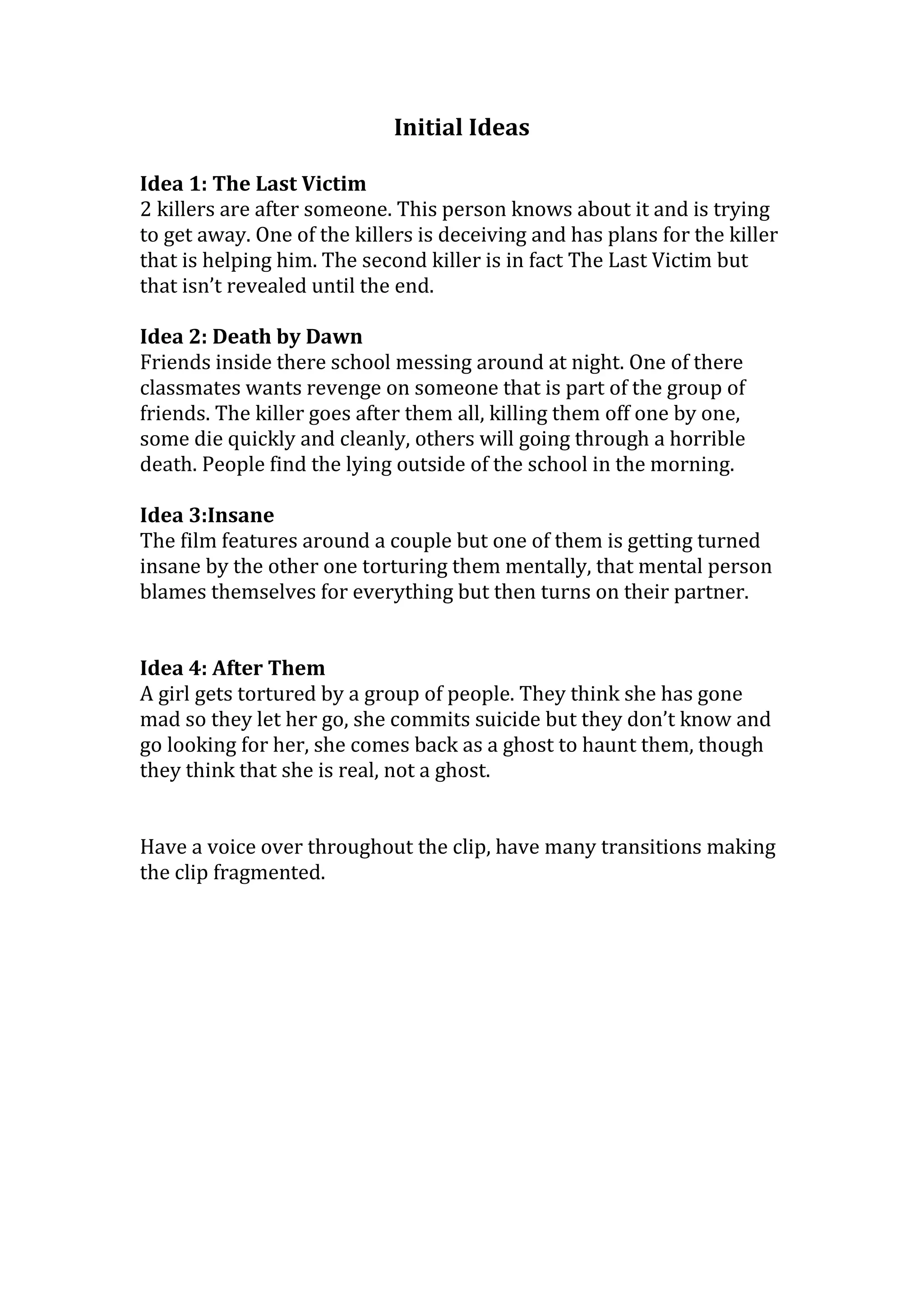 Initial Ideas
Idea 1: The Last Victim
2 killers are after someone. This person knows about it and is trying
to get away. One of the killers is deceiving and has plans for the killer
that is helping him. The second killer is in fact The Last Victim but
that isn’t revealed until the end.
Idea 2: Death by Dawn
Friends inside there school messing around at night. One of there
classmates wants revenge on someone that is part of the group of
friends. The killer goes after them all, killing them off one by one,
some die quickly and cleanly, others will going through a horrible
death. People find the lying outside of the school in the morning.
Idea 3:Insane
The film features around a couple but one of them is getting turned
insane by the other one torturing them mentally, that mental person
blames themselves for everything but then turns on their partner.
Idea 4: After Them
A girl gets tortured by a group of people. They think she has gone
mad so they let her go, she commits suicide but they don’t know and
go looking for her, she comes back as a ghost to haunt them, though
they think that she is real, not a ghost.
Have a voice over throughout the clip, have many transitions making
the clip fragmented.
