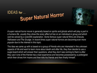 IDEAS
A super natural horror movie is generally based on spirits and ghosts which will play a part in
a humans life, usually they show the scary affect at has on an individual or group and which
cant be solved by a scientific explanation. Some famous super natural films are Dracula,
Halloween and The Grudge. In recent times super natural horrors are becoming ever more
popular due to the interest in this topic.
The idea we came up with is based on a group of friends who are interested in the unknown
aspects of life and want to learn more about death and after life, they than decide to use a
ougia board which will answer their questions, what they don’t see coming to them is after
they use it one of the friends has a bad experience and becomes possessed by a poltergeist
which then drives him insane and then kills his friends and then finally himself.
for …
 