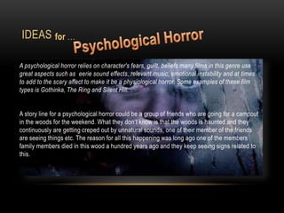 IDEAS
A psychological horror relies on character's fears, guilt, beliefs many films in this genre use
great aspects such as eerie sound effects, relevant music, emotional instability and at times
to add to the scary affect to make it be a physiological horror. Some examples of these film
types is Gothinka, The Ring and Silent Hill.
A story line for a psychological horror could be a group of friends who are going for a campout
in the woods for the weekend. What they don’t know is that the woods is haunted and they
continuously are getting creped out by unnatural sounds, one of their member of the friends
are seeing things etc. The reason for all this happening was long ago one of the members
family members died in this wood a hundred years ago and they keep seeing signs related to
this.
for …
 