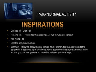 PARANORMAL ACTIVITY
• Directed by – Oren Peli
• Running time – 86 minutes theoretical release / 99 minutes directors cut
• Age rating – 15
• Location abounded building
• Summary - Following Jigsaw's grisly demise, Mark Hoffman, the final apprentice to the
serial killer is deigned a hero. Meanwhile, Agent Strahm continues to track Hoffman while
another group of strangers are put through a series of gruesome traps.
 