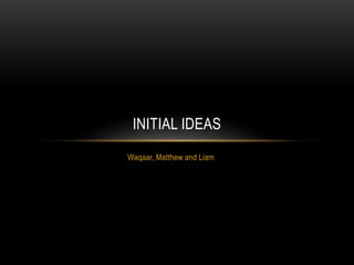 Waqaar, Matthew and Liam
INITIAL IDEAS
 